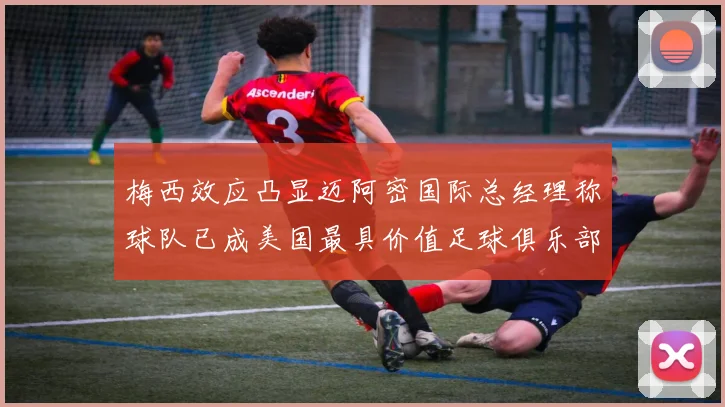 梅西效应凸显迈阿密国际总经理称球队已成美国最具价值足球俱乐部