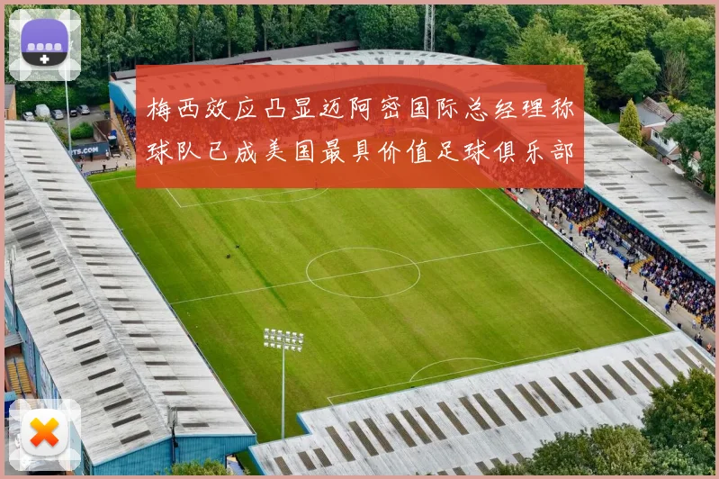 梅西效应凸显迈阿密国际总经理称球队已成美国最具价值足球俱乐部