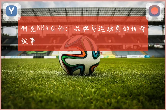 耐克NBA合作：品牌与运动员的传奇故事