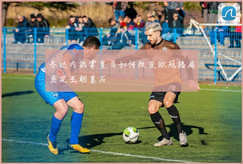 齐达内执掌皇马如何改变欧冠格局奠定王朝基石